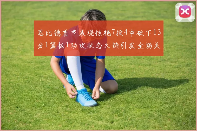 恩比德首节表现惊艳7投4中砍下13分1篮板1助攻状态火热引发全场关注