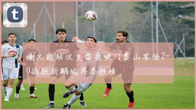 谢文能助攻克雷桑破门泰山客场2-0战胜新鹏城再添胜绩