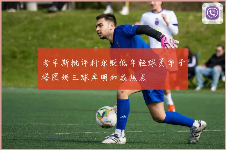 考辛斯批评科尔贬低年轻球员华子塔图姆三球库明加成焦点