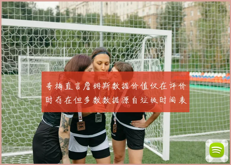 夸梅直言詹姆斯数据价值仅在评价时存在但多数数据源自垃圾时间表现