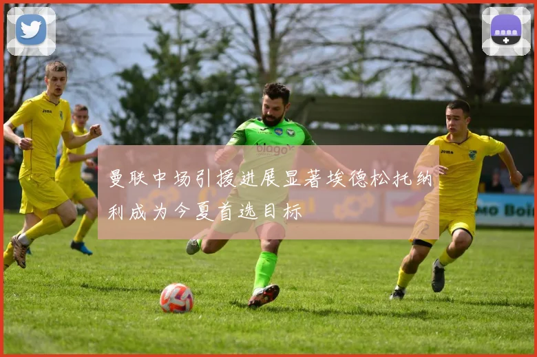 曼联中场引援进展显著埃德松托纳利成为今夏首选目标