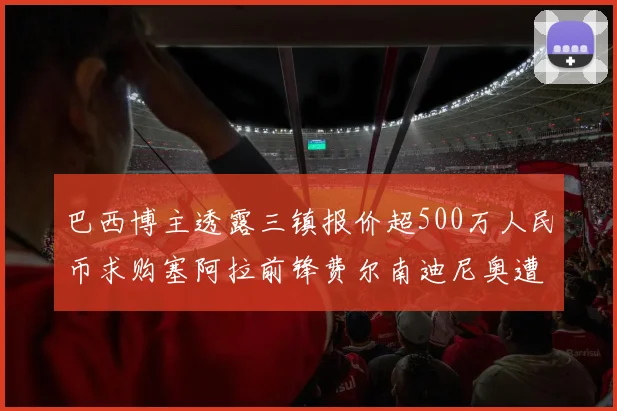 巴西博主透露三镇报价超500万人民币求购塞阿拉前锋费尔南迪尼奥遭拒绝