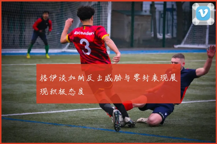 格伊谈加纳反击威胁与零封表现展现积极态度